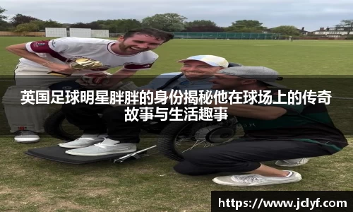 英国足球明星胖胖的身份揭秘他在球场上的传奇故事与生活趣事