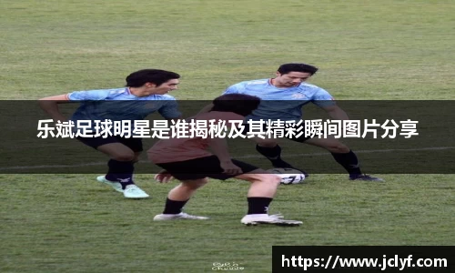 乐斌足球明星是谁揭秘及其精彩瞬间图片分享