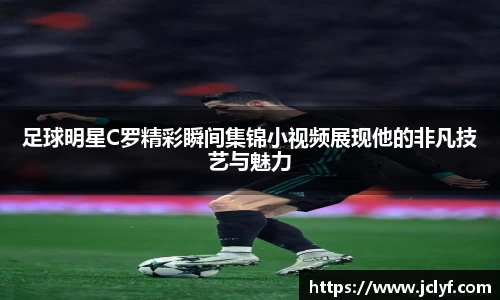 足球明星C罗精彩瞬间集锦小视频展现他的非凡技艺与魅力